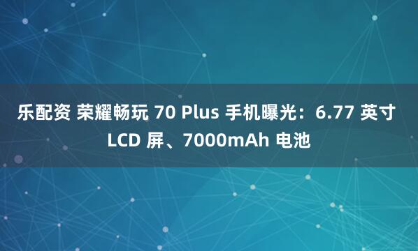 乐配资 荣耀畅玩 70 Plus 手机曝光：6.77 英寸 LCD 屏、7000mAh 电池