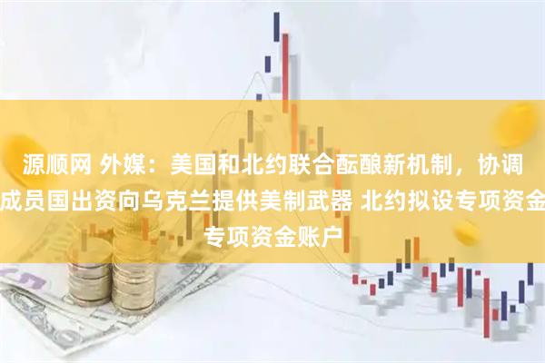 源顺网 外媒：美国和北约联合酝酿新机制，协调北约成员国出资向乌克兰提供美制武器 北约拟设专项资金账户