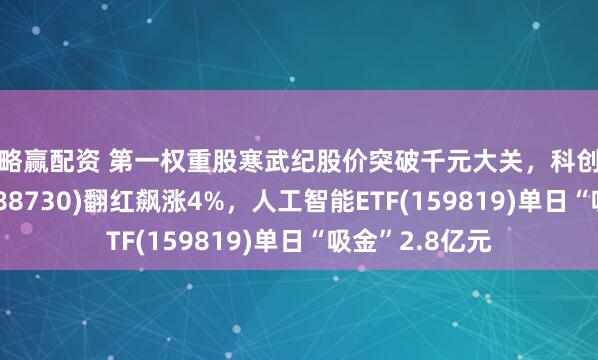 策略赢配资 第一权重股寒武纪股价突破千元大关，科创人工智能ETF(588730)翻红飙涨4%，人工智能ETF(159819)单日“吸金”2.8亿元