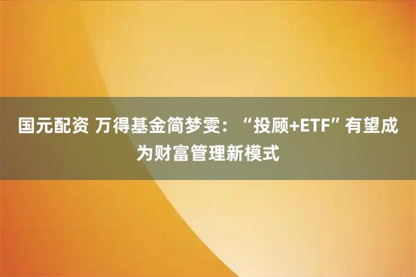 国元配资 万得基金简梦雯：“投顾+ETF”有望成为财富管理新模式