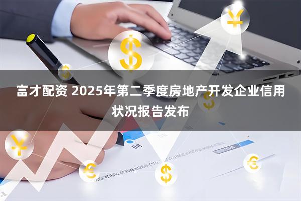 富才配资 2025年第二季度房地产开发企业信用状况报告发布