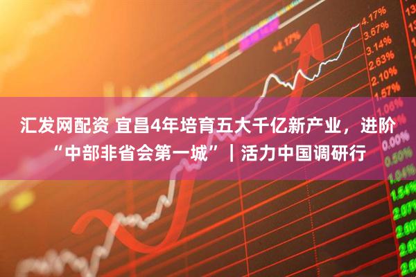 汇发网配资 宜昌4年培育五大千亿新产业，进阶“中部非省会第一城”｜活力中国调研行