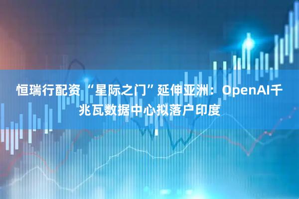 恒瑞行配资 “星际之门”延伸亚洲:OpenAI千兆瓦数据中心拟落户印度