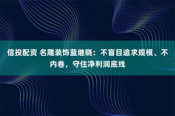 信投配资 名雕装饰蓝继晓：不盲目追求规模、不内卷，守住净利润底线