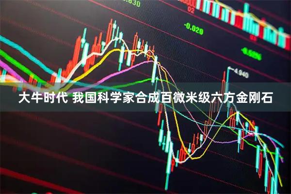 大牛时代 我国科学家合成百微米级六方金刚石