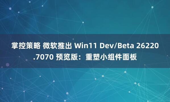 掌控策略 微软推出 Win11 Dev/Beta 26220.7070 预览版：重塑小组件面板