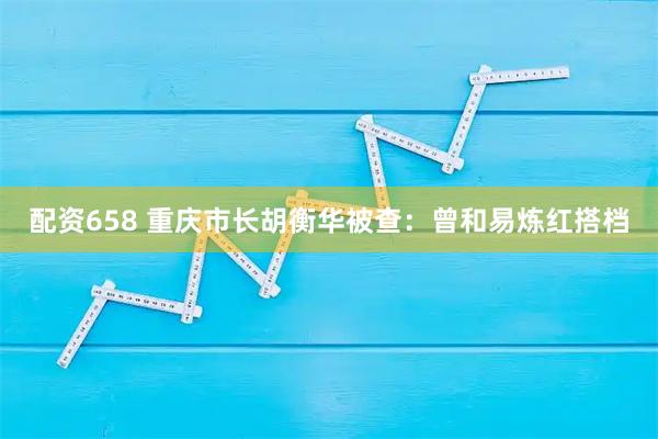 配资658 重庆市长胡衡华被查：曾和易炼红搭档