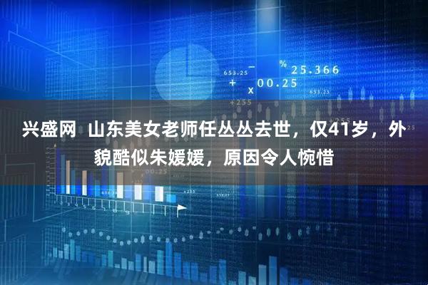 兴盛网  山东美女老师任丛丛去世，仅41岁，外貌酷似朱媛媛，原因令人惋惜