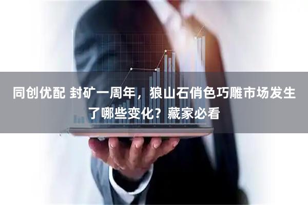同创优配 封矿一周年，狼山石俏色巧雕市场发生了哪些变化？藏家必看