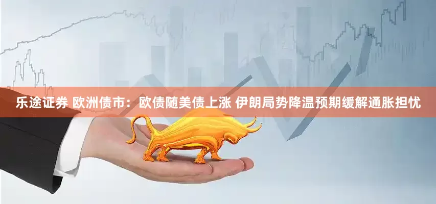 乐途证券 欧洲债市：欧债随美债上涨 伊朗局势降温预期缓解通胀担忧