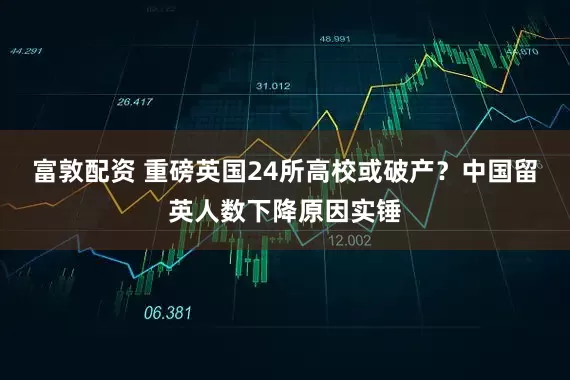 富敦配资 重磅英国24所高校或破产？中国留英人数下降原因实锤