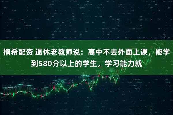 楠希配资 退休老教师说：高中不去外面上课，能学到580分以上的学生，学习能力就